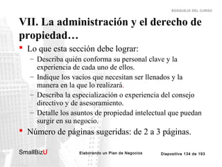 BOSQUEJO DEL CURSO

VII. La administración y el derecho de
propiedad…
 Lo que esta sección debe lograr:
– Describa quién conforma su personal clave y la
experiencia de cada uno de ellos.
– Indique los vacíos que necesitan ser llenados y la
manera en la que lo realizará.
– Describa la especialización o experiencia del consejo
directivo y de asesoramiento.
– Detalle los asuntos de propiedad intelectual que puedan
surgir en su negocio.

 Número de páginas sugeridas: de 2 a 3 páginas.
SmallBizU

™

Elaborando un Plan de Negocios

Diapositiva 134 de 193

 