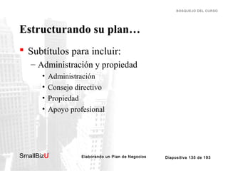 BOSQUEJO DEL CURSO

Estructurando su plan…
 Subtítulos para incluir:
– Administración y propiedad
•
•
•
•

Administración
Consejo directivo
Propiedad
Apoyo profesional

SmallBizU

™

Elaborando un Plan de Negocios

Diapositiva 135 de 193

 