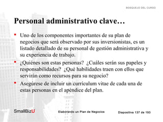 BOSQUEJO DEL CURSO

Personal administrativo clave…
 Uno de los componentes importantes de su plan de
negocios que será observado por sus inversionistas, es un
listado detallado de su personal de gestión administrativa y
su experiencia de trabajo.
 ¿Quiénes son estas personas? ¿Cuáles serán sus papeles y
responsabilidades? ¿Qué habilidades traen con ellos que
servirán como recursos para su negocio?
 Asegúrese de incluir un currículum vitae de cada una de
estas personas en el apéndice del plan.

SmallBizU

™

Elaborando un Plan de Negocios

Diapositiva 137 de 193

 
