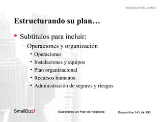 BOSQUEJO DEL CURSO

Estructurando su plan…
 Subtítulos para incluir:
– Operaciones y organización
•
•
•
•
•

Operaciones
Instalaciones y equipos
Plan organizacional
Recursos humanos
Administración de seguros y riesgos

SmallBizU

™

Elaborando un Plan de Negocios

Diapositiva 141 de 193

 