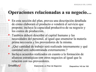 BOSQUEJO DEL CURSO

Operaciones relacionadas a su negocio…
 En esta sección del plan, provea una descripción detallada
de cómo elaborará el producto o venderá el servicio que
propone; incluya la capacidad productiva de su negocio y
los costos de producción.
 También deberá describir al capital humano y las
necesidades del personal, al igual que enumerar la materia
prima necesaria y los proveedores de la misma.
 ¿Qué cantidad de trabajo será realizado internamente y qué
cantidad será subcontratada externamente.?
 Incluya acuerdos realizados en cuanto a la formación de
alianzas estratégicas con otros negocios al igual que la
relación con sus proveedores.
SmallBizU

™

Elaborando un Plan de Negocios

Diapositiva 143 de 193

 