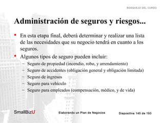 BOSQUEJO DEL CURSO

Administración de seguros y riesgos...
 En esta etapa final, deberá determinar y realizar una lista
de las necesidades que su negocio tendrá en cuanto a los
seguros.
 Algunos tipos de seguro pueden incluir:
–
–
–
–
–

Seguro de propiedad (incendio, robo, y arrendamiento)
Seguro de accidentes (obligación general y obligación limitada)
Seguro de ingresos
Seguro para vehículo
Seguro para empleados (compensación, médico, y de vida)

SmallBizU

™

Elaborando un Plan de Negocios

Diapositiva 145 de 193

 