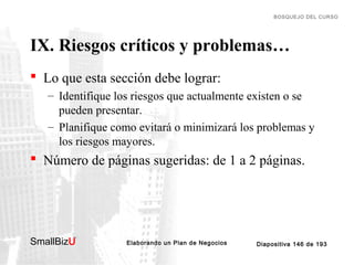 BOSQUEJO DEL CURSO

IX. Riesgos críticos y problemas…
 Lo que esta sección debe lograr:
– Identifique los riesgos que actualmente existen o se
pueden presentar.
– Planifique como evitará o minimizará los problemas y
los riesgos mayores.

 Número de páginas sugeridas: de 1 a 2 páginas.

SmallBizU

™

Elaborando un Plan de Negocios

Diapositiva 146 de 193

 