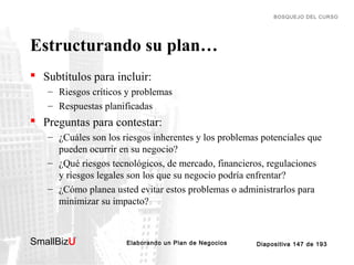 BOSQUEJO DEL CURSO

Estructurando su plan…
 Subtítulos para incluir:
– Riesgos críticos y problemas
– Respuestas planificadas

 Preguntas para contestar:
– ¿Cuáles son los riesgos inherentes y los problemas potenciales que
pueden ocurrir en su negocio?
– ¿Qué riesgos tecnológicos, de mercado, financieros, regulaciones
y riesgos legales son los que su negocio podría enfrentar?
– ¿Cómo planea usted evitar estos problemas o administrarlos para
minimizar su impacto?

SmallBizU

™

Elaborando un Plan de Negocios

Diapositiva 147 de 193

 
