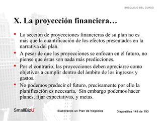 BOSQUEJO DEL CURSO

X. La proyección financiera…
 La sección de proyecciones financieras de su plan no es
más que la cuantificación de los efectos presentados en la
narrativa del plan.
 A pesar de que las proyecciones se enfocan en el futuro, no
piense que éstas son nada más predicciones.
 Por el contrario, las proyecciones deben apreciarse como
objetivos a cumplir dentro del ámbito de los ingresos y
gastos.
 No podemos predecir el futuro, precisamente por ello la
planificación es necesaria. Sin embargo podemos hacer
planes, fijar expectativas, y metas.
SmallBizU

™

Elaborando un Plan de Negocios

Diapositiva 149 de 193

 