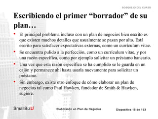BOSQUEJO DEL CURSO

Escribiendo el primer “borrador” de su
plan…
 El principal problema incluso con un plan de negocios bien escrito es
que existen muchos detalles que usualmente se pasan por alto. Está
escrito para satisfacer expectativas externas, como un currículum vitae.
 Se encuentra pulido a la perfección, como un currículum vitae, y por
una razón específica, como por ejemplo solicitar un préstamo bancario.
 Una vez que esta razón específica se ha cumplido se le guarda en un
cajón y permanece ahí hasta usarla nuevamente para solicitar un
préstamo.
 Sin embargo, existe otro enfoque de cómo elaborar un plan de
negocios tal como Paul Hawken, fundador de Smith & Hawken,
sugiere.
SmallBizU

™

Elaborando un Plan de Negocios

Diapositiva 15 de 193

 