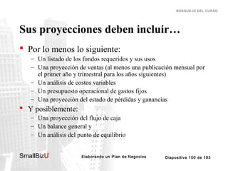 BOSQUEJO DEL CURSO

Sus proyecciones deben incluir…
 Por lo menos lo siguiente:
– Un listado de los fondos requeridos y sus usos
– Una proyección de ventas (al menos una publicación mensual por
el primer año y trimestral para los años siguientes)
– Un análisis de costos variables
– Un presupuesto operacional de gastos fijos
– Una proyección del estado de pérdidas y ganancias

 Y posiblemente:
– Una proyección del flujo de caja
– Un balance general y
– Un análisis del punto de equilibrio
SmallBizU

™

Elaborando un Plan de Negocios

Diapositiva 150 de 193

 