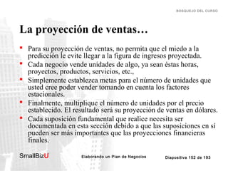 BOSQUEJO DEL CURSO

La proyección de ventas…
 Para su proyección de ventas, no permita que el miedo a la
predicción le evite llegar a la figura de ingresos proyectada.
 Cada negocio vende unidades de algo, ya sean éstas horas,
proyectos, productos, servicios, etc.,
 Simplemente establezca metas para el número de unidades que
usted cree poder vender tomando en cuenta los factores
estacionales.
 Finalmente, multiplique el número de unidades por el precio
establecido. El resultado será su proyección de ventas en dólares.
 Cada suposición fundamental que realice necesita ser
documentada en esta sección debido a que las suposiciones en sí
pueden ser más importantes que las proyecciones financieras
finales.
SmallBizU

™

Elaborando un Plan de Negocios

Diapositiva 152 de 193

 
