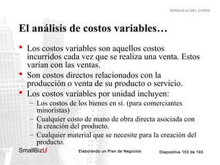 BOSQUEJO DEL CURSO

El análisis de costos variables…
 Los costos variables son aquellos costos
incurridos cada vez que se realiza una venta. Estos
varían con las ventas.
 Son costos directos relacionados con la
producción o venta de su producto o servicio.
 Los costos variables por unidad incluyen:
– Los costos de los bienes en sí. (para comerciantes
minoristas)
– Cualquier costo de mano de obra directa asociada con
la creación del producto.
– Cualquier material que se necesite para la creación del
producto.
SmallBizU

™

Elaborando un Plan de Negocios

Diapositiva 153 de 193

 