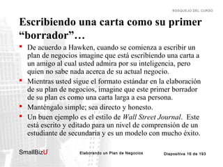 BOSQUEJO DEL CURSO

Escribiendo una carta como su primer
“borrador”…
 De acuerdo a Hawken, cuando se comienza a escribir un
plan de negocios imagine que está escribiendo una carta a
un amigo al cual usted admira por su inteligencia, pero
quien no sabe nada acerca de su actual negocio.
 Mientras usted sigue el formato estándar en la elaboración
de su plan de negocios, imagine que este primer borrador
de su plan es como una carta larga a esa persona.
 Manténgalo simple; sea directo y honesto.
 Un buen ejemplo es el estilo de Wall Street Journal. Este
está escrito y editado para un nivel de comprensión de un
estudiante de secundaria y es un modelo con mucho éxito.
SmallBizU

™

Elaborando un Plan de Negocios

Diapositiva 16 de 193

 