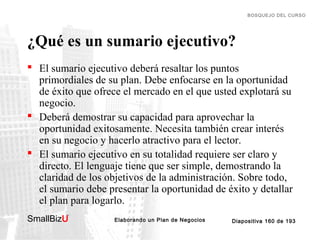 BOSQUEJO DEL CURSO

¿Qué es un sumario ejecutivo?
 El sumario ejecutivo deberá resaltar los puntos
primordiales de su plan. Debe enfocarse en la oportunidad
de éxito que ofrece el mercado en el que usted explotará su
negocio.
 Deberá demostrar su capacidad para aprovechar la
oportunidad exitosamente. Necesita también crear interés
en su negocio y hacerlo atractivo para el lector.
 El sumario ejecutivo en su totalidad requiere ser claro y
directo. El lenguaje tiene que ser simple, demostrando la
claridad de los objetivos de la administración. Sobre todo,
el sumario debe presentar la oportunidad de éxito y detallar
el plan para logarlo.
SmallBizU

™

Elaborando un Plan de Negocios

Diapositiva 160 de 193

 
