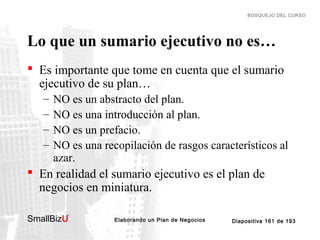 BOSQUEJO DEL CURSO

Lo que un sumario ejecutivo no es…
 Es importante que tome en cuenta que el sumario
ejecutivo de su plan…
–
–
–
–

NO es un abstracto del plan.
NO es una introducción al plan.
NO es un prefacio.
NO es una recopilación de rasgos característicos al
azar.

 En realidad el sumario ejecutivo es el plan de
negocios en miniatura.
SmallBizU

™

Elaborando un Plan de Negocios

Diapositiva 161 de 193

 