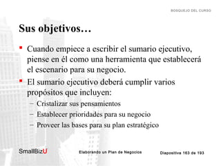 BOSQUEJO DEL CURSO

Sus objetivos…
 Cuando empiece a escribir el sumario ejecutivo,
piense en él como una herramienta que establecerá
el escenario para su negocio.
 El sumario ejecutivo deberá cumplir varios
propósitos que incluyen:
– Cristalizar sus pensamientos
– Establecer prioridades para su negocio
– Proveer las bases para su plan estratégico
SmallBizU

™

Elaborando un Plan de Negocios

Diapositiva 163 de 193

 