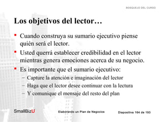 BOSQUEJO DEL CURSO

Los objetivos del lector…
 Cuando construya su sumario ejecutivo piense
quién será el lector.
 Usted querrá establecer credibilidad en el lector
mientras genera emociones acerca de su negocio.
 Es importante que el sumario ejecutivo:
– Capture la atención e imaginación del lector
– Haga que el lector desee continuar con la lectura
– Y comunique el mensaje del resto del plan
SmallBizU

™

Elaborando un Plan de Negocios

Diapositiva 164 de 193

 