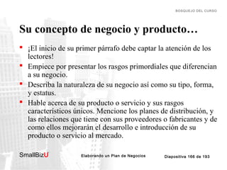 BOSQUEJO DEL CURSO

Su concepto de negocio y producto…
 ¡El inicio de su primer párrafo debe captar la atención de los
lectores!
 Empiece por presentar los rasgos primordiales que diferencian
a su negocio.
 Describa la naturaleza de su negocio así como su tipo, forma,
y estatus.
 Hable acerca de su producto o servicio y sus rasgos
característicos únicos. Mencione los planes de distribución, y
las relaciones que tiene con sus proveedores o fabricantes y de
como ellos mejorarán el desarrollo e introducción de su
producto o servicio al mercado.
SmallBizU

™

Elaborando un Plan de Negocios

Diapositiva 166 de 193

 