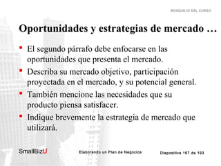 BOSQUEJO DEL CURSO

Oportunidades y estrategias de mercado …
 El segundo párrafo debe enfocarse en las
oportunidades que presenta el mercado.
 Describa su mercado objetivo, participación
proyectada en el mercado, y su potencial general.
 También mencione las necesidades que su
producto piensa satisfacer.
 Indique brevemente la estrategia de mercado que
utilizará.
SmallBizU

™

Elaborando un Plan de Negocios

Diapositiva 167 de 193

 