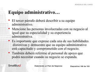 BOSQUEJO DEL CURSO

Equipo administrativo…
 El tercer párrafo deberá describir a su equipo
administrativo.
 Mencione las personas involucradas con su negocio al
igual que su especialidad y su experiencia
administrativa.
 Es importante que exprese cada una de sus habilidades
distintivas y demuestre que su equipo administrativo
está capacitado y comprometido con el negocio.
 También deberá referirse al personal de apoyo que
podrá necesitar cuando su negocio se expanda.
SmallBizU

™

Elaborando un Plan de Negocios

Diapositiva 168 de 193

 