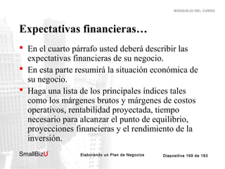 BOSQUEJO DEL CURSO

Expectativas financieras…
 En el cuarto párrafo usted deberá describir las
expectativas financieras de su negocio.
 En esta parte resumirá la situación económica de
su negocio.
 Haga una lista de los principales índices tales
como los márgenes brutos y márgenes de costos
operativos, rentabilidad proyectada, tiempo
necesario para alcanzar el punto de equilibrio,
proyecciones financieras y el rendimiento de la
inversión.
SmallBizU

™

Elaborando un Plan de Negocios

Diapositiva 169 de 193

 