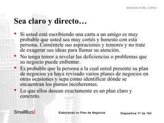 BOSQUEJO DEL CURSO

Sea claro y directo…
 Si usted está escribiendo una carta a un amigo es muy
probable que usted sea muy cortés y honesto con esta
persona. Coméntele sus aspiraciones y temores y no trate
de exagerar sus ideas para llamar su atención.
 No tenga temor a revelar las deficiencias o problemas que
su negocio puede enfrentar.
 Es probable que la persona a la cual usted presente su plan
de negocios ya haya revisado varios planes de negocios en
otras ocasiones y sepa como identificar dónde se
encuentran los puntos incoherentes.
 Lo que ellos desean exactamente es un plan claro y
concreto.
SmallBizU

™

Elaborando un Plan de Negocios

Diapositiva 17 de 193

 