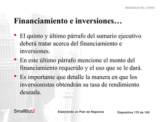 BOSQUEJO DEL CURSO

Financiamiento e inversiones…
 El quinto y último párrafo del sumario ejecutivo
deberá tratar acerca del financiamiento e
inversiones.
 En este último párrafo mencione el monto del
financiamiento requerido y el uso que se le dará.
 Es importante que detalle la manera en que los
inversionistas obtendrán su tasa de rendimiento
deseada.
SmallBizU

™

Elaborando un Plan de Negocios

Diapositiva 170 de 193

 