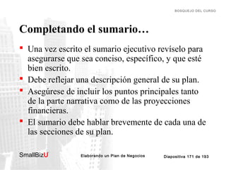 BOSQUEJO DEL CURSO

Completando el sumario…
 Una vez escrito el sumario ejecutivo revíselo para
asegurarse que sea conciso, específico, y que esté
bien escrito.
 Debe reflejar una descripción general de su plan.
 Asegúrese de incluir los puntos principales tanto
de la parte narrativa como de las proyecciones
financieras.
 El sumario debe hablar brevemente de cada una de
las secciones de su plan.
SmallBizU

™

Elaborando un Plan de Negocios

Diapositiva 171 de 193

 