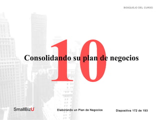 BOSQUEJO DEL CURSO

10

Consolidando su plan de negocios

SmallBizU

™

Elaborando un Plan de Negocios

Diapositiva 172 de 193

 