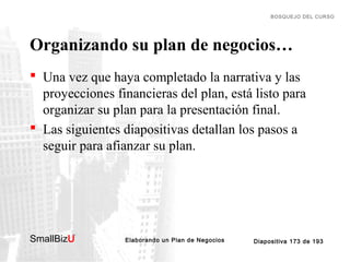 BOSQUEJO DEL CURSO

Organizando su plan de negocios…
 Una vez que haya completado la narrativa y las
proyecciones financieras del plan, está listo para
organizar su plan para la presentación final.
 Las siguientes diapositivas detallan los pasos a
seguir para afianzar su plan.

SmallBizU

™

Elaborando un Plan de Negocios

Diapositiva 173 de 193

 