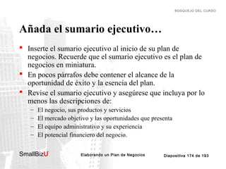 BOSQUEJO DEL CURSO

Añada el sumario ejecutivo…
 Inserte el sumario ejecutivo al inicio de su plan de
negocios. Recuerde que el sumario ejecutivo es el plan de
negocios en miniatura.
 En pocos párrafos debe contener el alcance de la
oportunidad de éxito y la esencia del plan.
 Revise el sumario ejecutivo y asegúrese que incluya por lo
menos las descripciones de:
–
–
–
–

El negocio, sus productos y servicios
El mercado objetivo y las oportunidades que presenta
El equipo administrativo y su experiencia
El potencial financiero del negocio.

SmallBizU

™

Elaborando un Plan de Negocios

Diapositiva 174 de 193

 