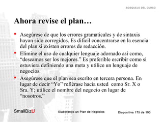 BOSQUEJO DEL CURSO

Ahora revise el plan…
 Asegúrese de que los errores gramaticales y de sintaxis
hayan sido corregidos. Es difícil concentrarse en la esencia
del plan si existen errores de redacción.
 Elimine el uso de cualquier lenguaje adornado así como,
“deseamos ser los mejores.” Es preferible escribir como si
estuviera definiendo una meta y utilice un lenguaje de
negocios.
 Asegúrese que el plan sea escrito en tercera persona. En
lugar de decir “Yo” refiérase hacia usted como Sr. X o
Sra. Y; utilice el nombre del negocio en lugar de
“nosotros.”
SmallBizU

™

Elaborando un Plan de Negocios

Diapositiva 175 de 193

 