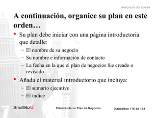 BOSQUEJO DEL CURSO

A continuación, organice su plan en este
orden…
 Su plan debe iniciar con una página introductoria
que detalle:
– El nombre de su negocio
– Su nombre e información de contacto
– La fecha en la que el plan de negocios fue creado o
revisado

 Añada el material introductorio que incluya:
– El sumario ejecutivo
– El índice
SmallBizU

™

Elaborando un Plan de Negocios

Diapositiva 176 de 193

 