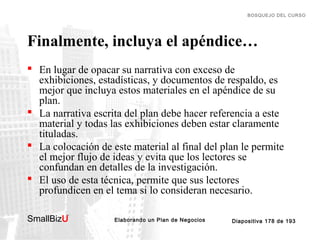 BOSQUEJO DEL CURSO

Finalmente, incluya el apéndice…
 En lugar de opacar su narrativa con exceso de
exhibiciones, estadísticas, y documentos de respaldo, es
mejor que incluya estos materiales en el apéndice de su
plan.
 La narrativa escrita del plan debe hacer referencia a este
material y todas las exhibiciones deben estar claramente
tituladas.
 La colocación de este material al final del plan le permite
el mejor flujo de ideas y evita que los lectores se
confundan en detalles de la investigación.
 El uso de esta técnica, permite que sus lectores
profundicen en el tema si lo consideran necesario.
SmallBizU

™

Elaborando un Plan de Negocios

Diapositiva 178 de 193

 