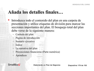 BOSQUEJO DEL CURSO

Añada los detalles finales…
 Introduzca todo el contenido del plan en una carpeta de
presentación y utilice etiquetas de división para marcar las
secciones importantes del plan. El bosquejo total del plan
debe verse de la siguiente manera:
–
–
–
–
–
–
–

Carátula del plan
Página de introducción
Sumario ejecutivo
Índice
La narrativa del plan
Proyecciones financieras (Parte numérica)
Apéndices

SmallBizU

™

Elaborando un Plan de Negocios

Diapositiva 179 de 193

 