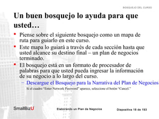 BOSQUEJO DEL CURSO

Un buen bosquejo lo ayuda para que
usted…
 Piense sobre el siguiente bosquejo como un mapa de
ruta para guiarlo en este curso.
 Este mapa lo guiará a través de cada sección hasta que
usted alcance su destino final – un plan de negocios
terminado.
 El bosquejo está en un formato de procesador de
palabras para que usted pueda ingresar la información
de su negocio a lo largo del curso.
– Descargue el Bosquejo para la Narrativa del Plan de Negocios
Si el cuadro “Enter Network Password” aparece, seleccione el botón “Cancel.”

SmallBizU

™

Elaborando un Plan de Negocios

Diapositiva 18 de 193

 