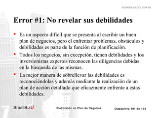 BOSQUEJO DEL CURSO

Error #1: No revelar sus debilidades
 Es un aspecto difícil que se presenta al escribir un buen
plan de negocios, pero el enfrentar problemas, obstáculos y
debilidades es parte de la función de planificación.
 Todos los negocios, sin excepción, tienen debilidades y los
inversionistas expertos reconocen las diligencias debidas
en la búsqueda de las mismas.
 La mejor manera de sobrellevar las debilidades es
reconociéndolas y además mediante la realización de un
plan de acción detallado que eficazmente enfrente a estas
debilidades.
SmallBizU

™

Elaborando un Plan de Negocios

Diapositiva 181 de 193

 