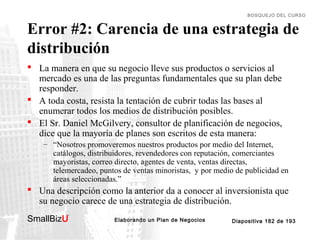 BOSQUEJO DEL CURSO

Error #2: Carencia de una estrategia de
distribución
 La manera en que su negocio lleve sus productos o servicios al
mercado es una de las preguntas fundamentales que su plan debe
responder.
 A toda costa, resista la tentación de cubrir todas las bases al
enumerar todos los medios de distribución posibles.
 El Sr. Daniel McGilvery, consultor de planificación de negocios,
dice que la mayoría de planes son escritos de esta manera:
– “Nosotros promoveremos nuestros productos por medio del Internet,
catálogos, distribuidores, revendedores con reputación, comerciantes
mayoristas, correo directo, agentes de venta, ventas directas,
telemercadeo, puntos de ventas minoristas, y por medio de publicidad en
áreas seleccionadas.”

 Una descripción como la anterior da a conocer al inversionista que
su negocio carece de una estrategia de distribución.
SmallBizU

™

Elaborando un Plan de Negocios

Diapositiva 182 de 193

 