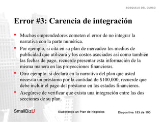 BOSQUEJO DEL CURSO

Error #3: Carencia de integración
 Muchos emprendedores cometen el error de no integrar la
narrativa con la parte numérica.
 Por ejemplo, si cita en su plan de mercadeo los medios de
publicidad que utilizará y los costos asociados así como también
las fechas de pago, recuerde presentar esta información de la
misma manera en las proyecciones financieras.
 Otro ejemplo: si declaró en la narrativa del plan que usted
necesita un préstamo por la cantidad de $100,000, recuerde que
debe incluir el pago del préstamo en los estados financieros.
 Asegúrese de verificar que exista una integración entre las dos
secciones de su plan.
SmallBizU

™

Elaborando un Plan de Negocios

Diapositiva 183 de 193

 