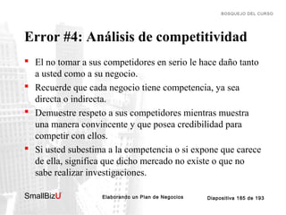 BOSQUEJO DEL CURSO

Error #4: Análisis de competitividad
 El no tomar a sus competidores en serio le hace daño tanto
a usted como a su negocio.
 Recuerde que cada negocio tiene competencia, ya sea
directa o indirecta.
 Demuestre respeto a sus competidores mientras muestra
una manera convincente y que posea credibilidad para
competir con ellos.
 Si usted subestima a la competencia o si expone que carece
de ella, significa que dicho mercado no existe o que no
sabe realizar investigaciones.
SmallBizU

™

Elaborando un Plan de Negocios

Diapositiva 185 de 193

 