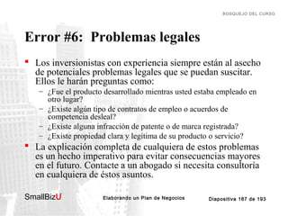 BOSQUEJO DEL CURSO

Error #6: Problemas legales
 Los inversionistas con experiencia siempre están al asecho
de potenciales problemas legales que se puedan suscitar.
Ellos le harán preguntas como:
– ¿Fue el producto desarrollado mientras usted estaba empleado en
otro lugar?
– ¿Existe algún tipo de contratos de empleo o acuerdos de
competencia desleal?
– ¿Existe alguna infracción de patente o de marca registrada?
– ¿Existe propiedad clara y legítima de su producto o servicio?

 La explicación completa de cualquiera de estos problemas
es un hecho imperativo para evitar consecuencias mayores
en el futuro. Contacte a un abogado si necesita consultoría
en cualquiera de éstos asuntos.
SmallBizU

™

Elaborando un Plan de Negocios

Diapositiva 187 de 193

 