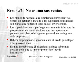 BOSQUEJO DEL CURSO

Error #7: No asuma sus ventas
 Los planes de negocios que simplemente proyectan sus
ventas sin detallar el método o las suposiciones utilizadas
son planes que no tienen valor para el inversionista.
 Las suposiciones en sí por lo general son más útiles que las
proyecciones de ventas debido a que las suposiciones
ponen al descubierto los agentes generadores de ingresos
de la empresa.
 Deberá proporcionar el razonamiento utilizado para llegar
a sus proyecciones.
 Es muy probable que el inversionista desee saber más
detalles de lo que su “mejor pronóstico” pueda
informarles.
SmallBizU

™

Elaborando un Plan de Negocios

Diapositiva 188 de 193

 