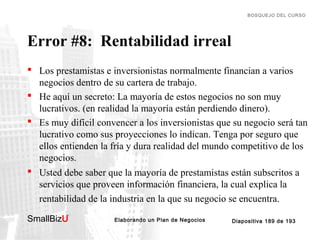 BOSQUEJO DEL CURSO

Error #8: Rentabilidad irreal
 Los prestamistas e inversionistas normalmente financian a varios
negocios dentro de su cartera de trabajo.
 He aquí un secreto: La mayoría de estos negocios no son muy
lucrativos. (en realidad la mayoría están perdiendo dinero).
 Es muy difícil convencer a los inversionistas que su negocio será tan
lucrativo como sus proyecciones lo indican. Tenga por seguro que
ellos entienden la fría y dura realidad del mundo competitivo de los
negocios.
 Usted debe saber que la mayoría de prestamistas están subscritos a
servicios que proveen información financiera, la cual explica la
rentabilidad de la industria en la que su negocio se encuentra.
SmallBizU

™

Elaborando un Plan de Negocios

Diapositiva 189 de 193

 