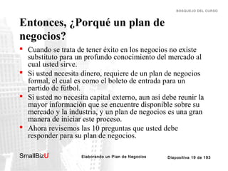 BOSQUEJO DEL CURSO

Entonces, ¿Porqué un plan de
negocios?
 Cuando se trata de tener éxito en los negocios no existe
substituto para un profundo conocimiento del mercado al
cual usted sirve.
 Si usted necesita dinero, requiere de un plan de negocios
formal, el cual es como el boleto de entrada para un
partido de fútbol.
 Si usted no necesita capital externo, aun así debe reunir la
mayor información que se encuentre disponible sobre su
mercado y la industria, y un plan de negocios es una gran
manera de iniciar este proceso.
 Ahora revisemos las 10 preguntas que usted debe
responder para su plan de negocios.
SmallBizU

™

Elaborando un Plan de Negocios

Diapositiva 19 de 193

 