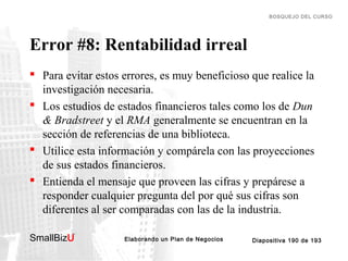 BOSQUEJO DEL CURSO

Error #8: Rentabilidad irreal
 Para evitar estos errores, es muy beneficioso que realice la
investigación necesaria.
 Los estudios de estados financieros tales como los de Dun
& Bradstreet y el RMA generalmente se encuentran en la
sección de referencias de una biblioteca.
 Utilice esta información y compárela con las proyecciones
de sus estados financieros.
 Entienda el mensaje que proveen las cifras y prepárese a
responder cualquier pregunta del por qué sus cifras son
diferentes al ser comparadas con las de la industria.
SmallBizU

™

Elaborando un Plan de Negocios

Diapositiva 190 de 193

 