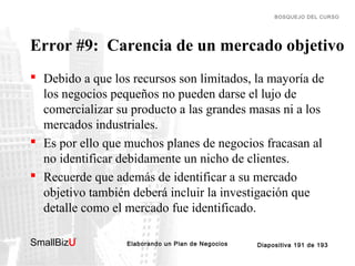 BOSQUEJO DEL CURSO

Error #9: Carencia de un mercado objetivo
 Debido a que los recursos son limitados, la mayoría de
los negocios pequeños no pueden darse el lujo de
comercializar su producto a las grandes masas ni a los
mercados industriales.
 Es por ello que muchos planes de negocios fracasan al
no identificar debidamente un nicho de clientes.
 Recuerde que además de identificar a su mercado
objetivo también deberá incluir la investigación que
detalle como el mercado fue identificado.
SmallBizU

™

Elaborando un Plan de Negocios

Diapositiva 191 de 193

 