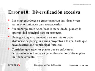 BOSQUEJO DEL CURSO

Error #10: Diversificación excesiva
 Los emprendedores se emocionan con sus ideas y ven
varias oportunidades para mercadearlas.
 Sin embargo, trate de enfocar la atención del plan en la
oportunidad principal para su proyecto.
 Un negocio que se encuentra en sus inicios debe
abstenerse de perseguir varios proyectos a la vez, hasta que
haya desarrollado su principal fortaleza.
 Considere que aquellos planes que se enfocan en
demasiadas oportunidades generalmente no califican para
un financiamiento.
SmallBizU

™

Elaborando un Plan de Negocios

Diapositiva 192 de 193

 