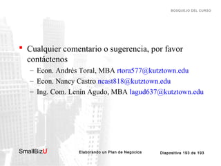 BOSQUEJO DEL CURSO

 Cualquier comentario o sugerencia, por favor
contáctenos
– Econ. Andrés Toral, MBA rtora577@kutztown.edu
– Econ. Nancy Castro ncast818@kutztown.edu
– Ing. Com. Lenin Agudo, MBA lagud637@kutztown.edu

SmallBizU

™

Elaborando un Plan de Negocios

Diapositiva 193 de 193

 