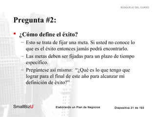 BOSQUEJO DEL CURSO

Pregunta #2:
 ¿Cómo define el éxito?
– Esto se trata de fijar una meta. Si usted no conoce lo
que es el éxito entonces jamás podrá encontrarlo.
– Las metas deben ser fijadas para un plazo de tiempo
específico.
– Pregúntese así mismo: “¿Qué es lo que tengo que
lograr para el final de este año para alcanzar mi
definición de éxito?”

SmallBizU

™

Elaborando un Plan de Negocios

Diapositiva 21 de 193

 