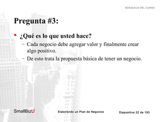 BOSQUEJO DEL CURSO

Pregunta #3:
 ¿Qué es lo que usted hace?
– Cada negocio debe agregar valor y finalmente crear
algo positivo.
– De esto trata la propuesta básica de tener un negocio.

SmallBizU

™

Elaborando un Plan de Negocios

Diapositiva 22 de 193

 