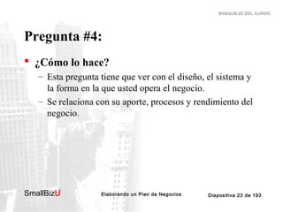 BOSQUEJO DEL CURSO

Pregunta #4:
 ¿Cómo lo hace?
– Esta pregunta tiene que ver con el diseño, el sistema y
la forma en la que usted opera el negocio.
– Se relaciona con su aporte, procesos y rendimiento del
negocio.

SmallBizU

™

Elaborando un Plan de Negocios

Diapositiva 23 de 193

 