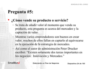 BOSQUEJO DEL CURSO

Pregunta #5:
 ¿Cómo vende su producto o servicio?
– Se trata de añadir valor al momento que venda su
producto, esta pregunta es acerca del mercadeo y la
captación de valor.
– Mientras varios emprendedores son buenos en crear
valor, muchos de ellos fallan en captarlo al equivocarse
en la ejecución de la estrategia de mercadeo.
– Así como el autor de administración Peter Drucker
escribió: “Existen solamente dos tareas importantes en
los negocios: Innovación y Mercadeo.”
SmallBizU

™

Elaborando un Plan de Negocios

Diapositiva 24 de 193

 