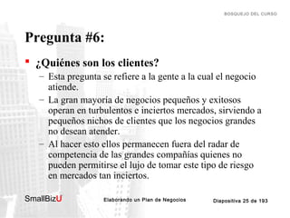BOSQUEJO DEL CURSO

Pregunta #6:
 ¿Quiénes son los clientes?
– Esta pregunta se refiere a la gente a la cual el negocio
atiende.
– La gran mayoría de negocios pequeños y exitosos
operan en turbulentos e inciertos mercados, sirviendo a
pequeños nichos de clientes que los negocios grandes
no desean atender.
– Al hacer esto ellos permanecen fuera del radar de
competencia de las grandes compañías quienes no
pueden permitirse el lujo de tomar este tipo de riesgo
en mercados tan inciertos.
SmallBizU

™

Elaborando un Plan de Negocios

Diapositiva 25 de 193

 